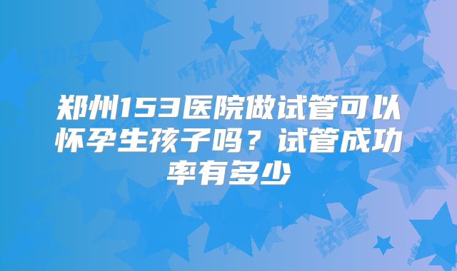 郑州153医院做试管可以怀孕生孩子吗?试管成功率有多少