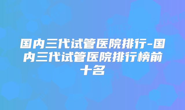 国内三代试管医院排行-国内三代试管医院排行榜前十名