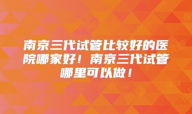 南京三代试管比较好的医院哪家好!南京三代试管哪里可以做!