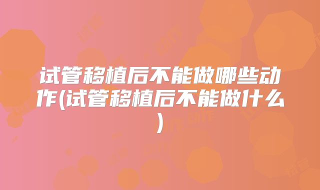 试管移植后不能做哪些动作(试管移植后不能做什么)