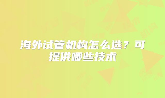 海外试管机构怎么选?可提供哪些技术