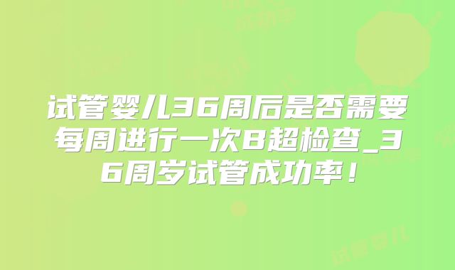 试管婴儿36周后是否需要每周进行一次B超检查_36周岁试管成功率！