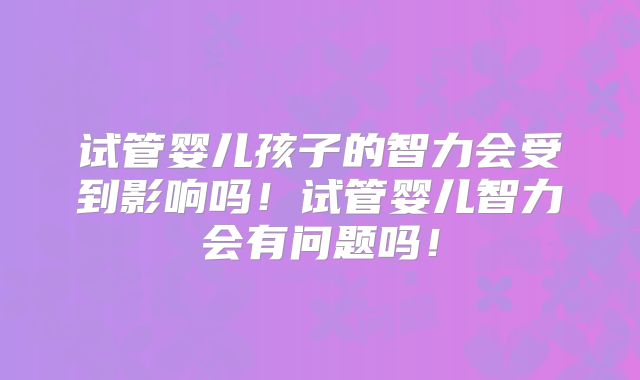 试管婴儿孩子的智力会受到影响吗！试管婴儿智力会有问题吗！
