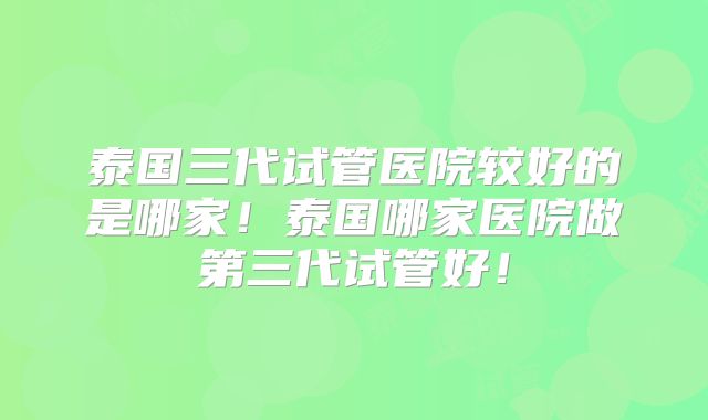 泰国三代试管医院较好的是哪家！泰国哪家医院做第三代试管好！