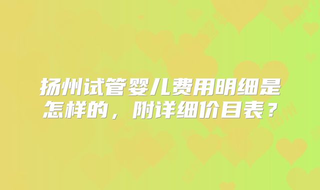 扬州试管婴儿费用明细是怎样的，附详细价目表？
