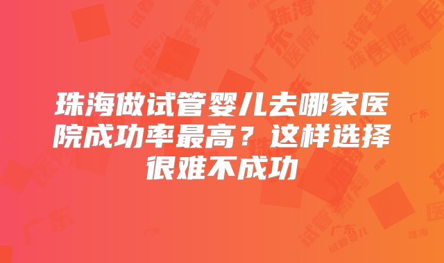 珠海做试管婴儿去哪家医院成功率最高？这样选择很难不成功
