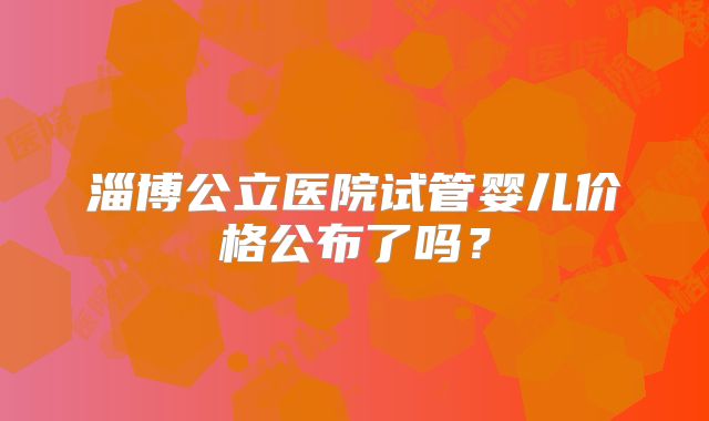 淄博公立医院试管婴儿价格公布了吗？