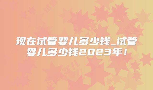 现在试管婴儿多少钱_试管婴儿多少钱2023年!