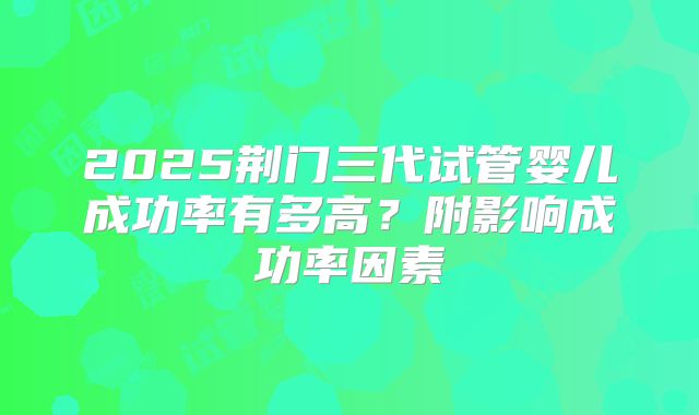 2025荆门三代试管婴儿成功率有多高？附影响成功率因素