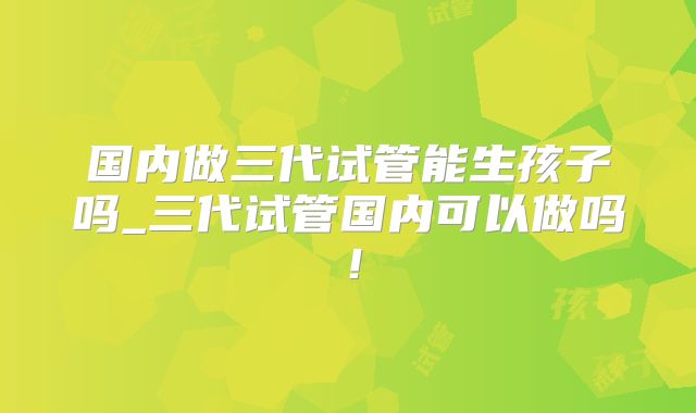 国内做三代试管能生孩子吗_三代试管国内可以做吗!
