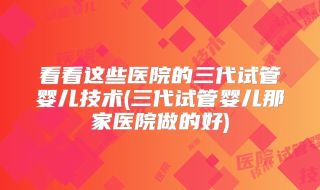 看看这些医院的三代试管婴儿技术(三代试管婴儿那家医院做的好)