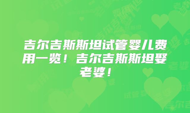 吉尔吉斯斯坦试管婴儿费用一览！吉尔吉斯斯坦娶老婆！