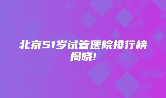 北京51岁试管医院排行榜揭晓!