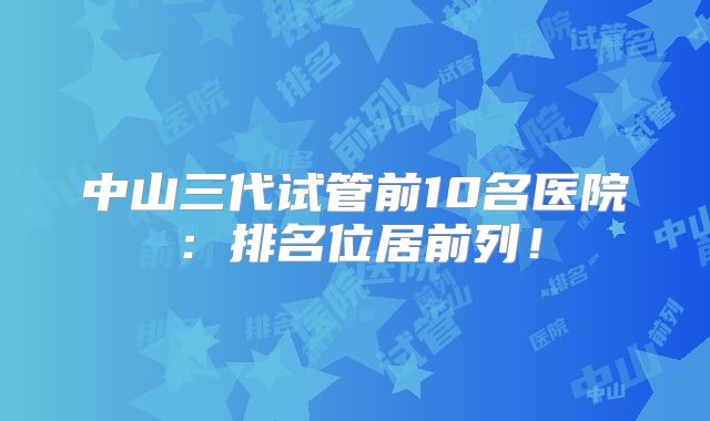 中山三代试管前10名医院：排名位居前列！