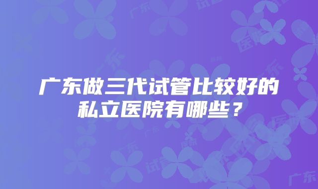广东做三代试管比较好的私立医院有哪些？