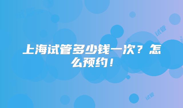 上海试管多少钱一次?怎么预约!