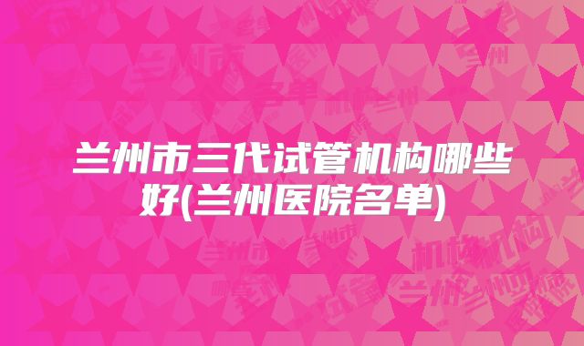 兰州市三代试管机构哪些好(兰州医院名单)