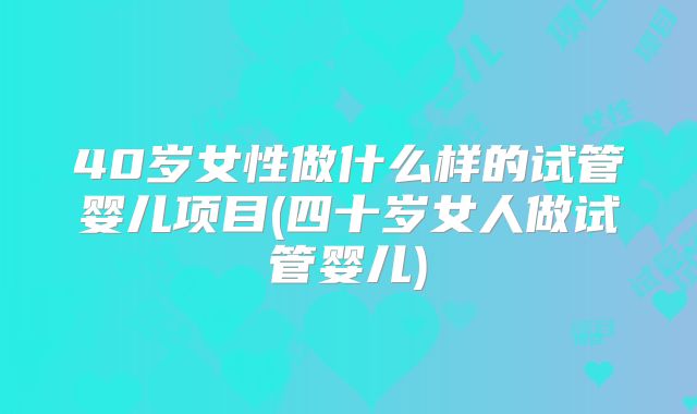 40岁女性做什么样的试管婴儿项目(四十岁女人做试管婴儿)