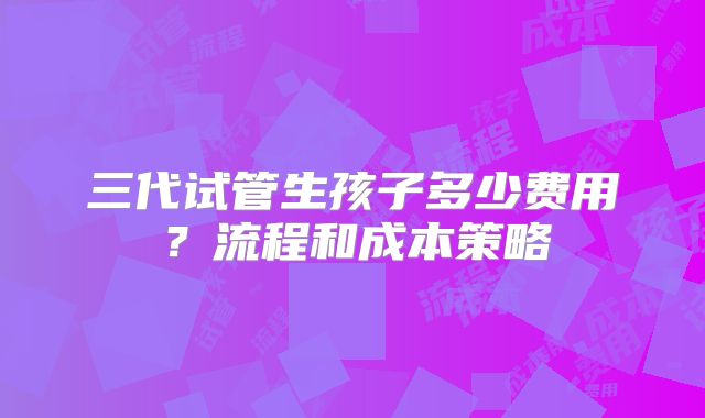 三代试管生孩子多少费用？流程和成本策略