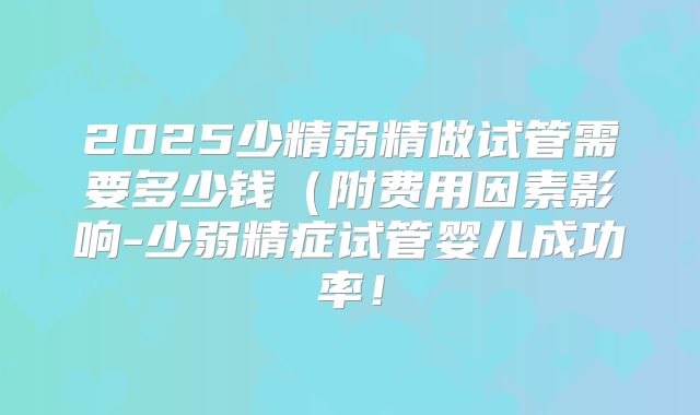 2025少精弱精做试管需要多少钱(附费用因素影响-少弱精症试管婴儿成功率!
