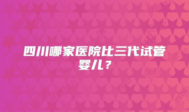 四川哪家医院比三代试管婴儿?
