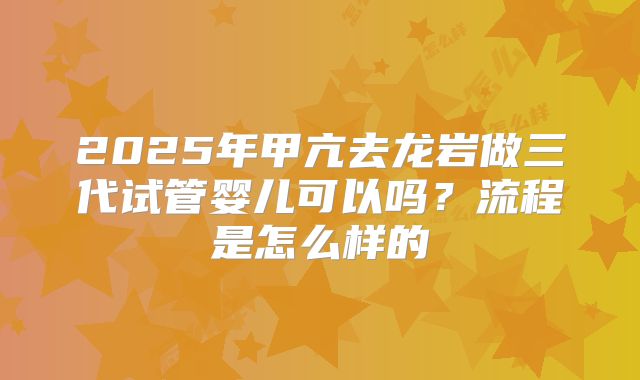 2025年甲亢去龙岩做三代试管婴儿可以吗?流程是怎么样的
