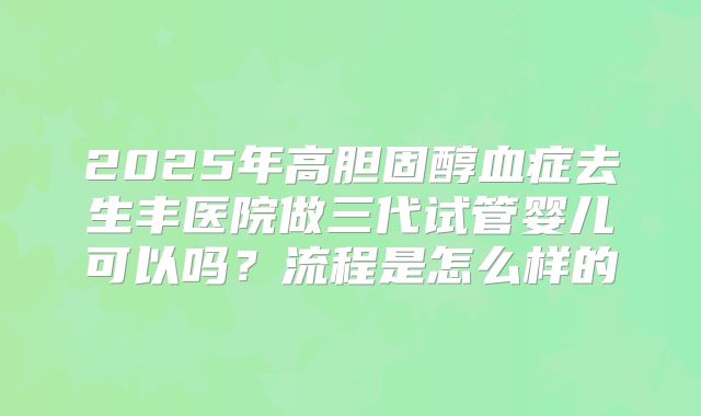 2025年高胆固醇血症去生丰医院做三代试管婴儿可以吗?流程是怎么样的