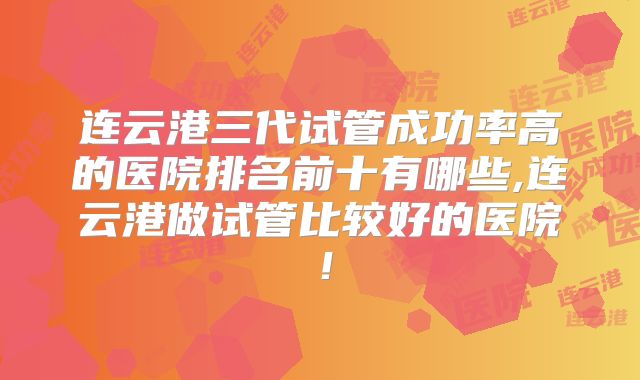 连云港三代试管成功率高的医院排名前十有哪些,连云港做试管比较好的医院！
