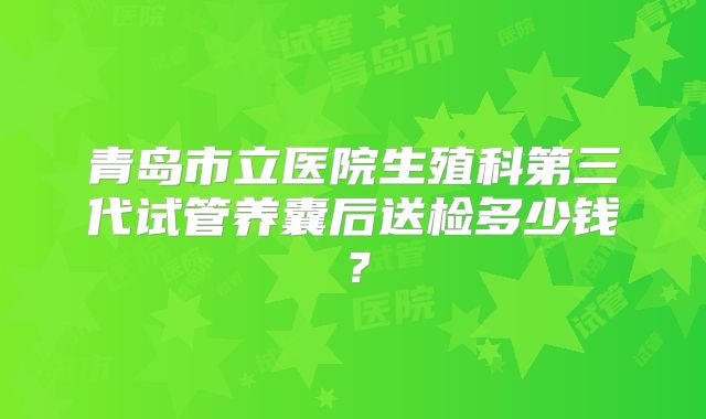 青岛市立医院生殖科第三代试管养囊后送检多少钱？