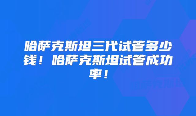 哈萨克斯坦三代试管多少钱!哈萨克斯坦试管成功率!