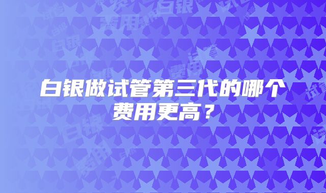 白银做试管第三代的哪个费用更高?