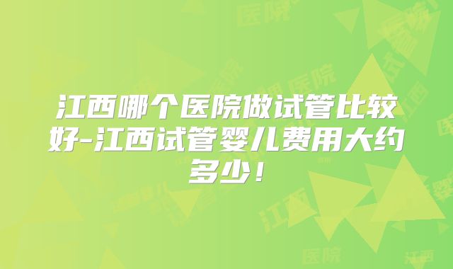 江西哪个医院做试管比较好-江西试管婴儿费用大约多少!