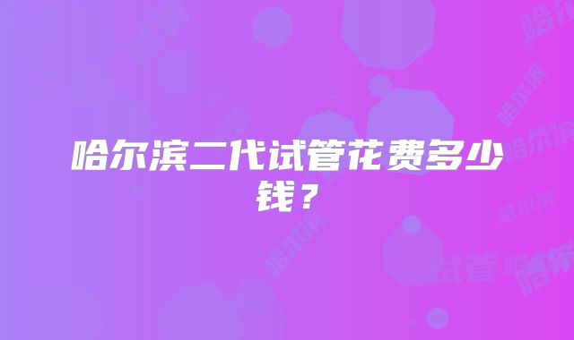 哈尔滨二代试管花费多少钱？