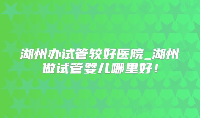湖州办试管较好医院_湖州做试管婴儿哪里好！