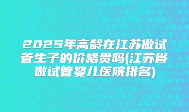2025年高龄在江苏做试管生子的价格贵吗(江苏省做试管婴儿医院排名)