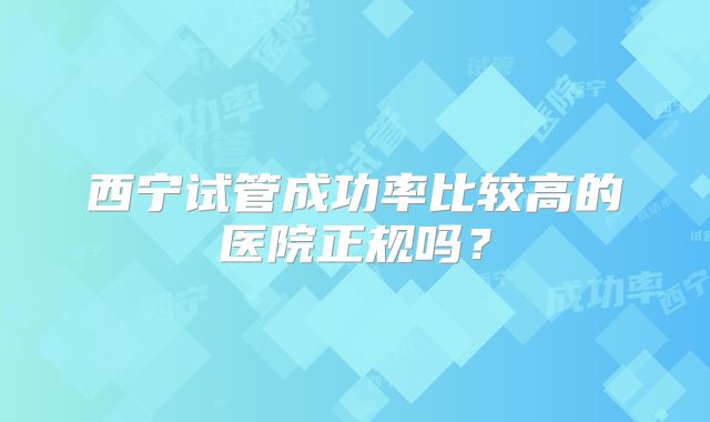 西宁试管成功率比较高的医院正规吗?