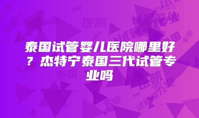 泰国试管婴儿医院哪里好?杰特宁泰国三代试管专业吗