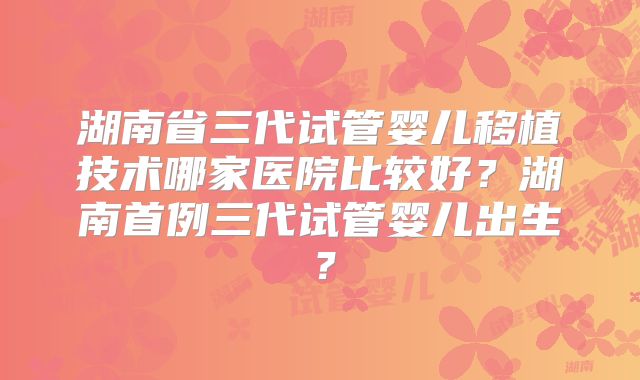 湖南省三代试管婴儿移植技术哪家医院比较好?湖南首例三代试管婴儿出生?