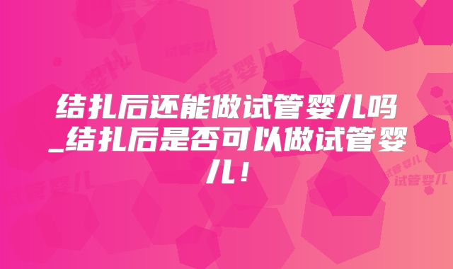 结扎后还能做试管婴儿吗_结扎后是否可以做试管婴儿!
