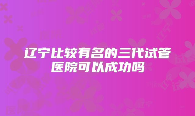 辽宁比较有名的三代试管医院可以成功吗