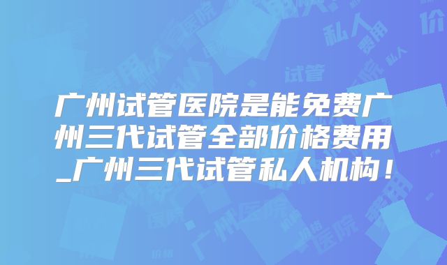 广州试管医院是能免费广州三代试管全部价格费用_广州三代试管私人机构!