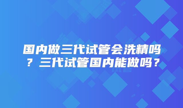 国内做三代试管会洗精吗?三代试管国内能做吗?