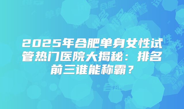 2025年合肥单身女性试管热门医院大揭秘：排名前三谁能称霸？