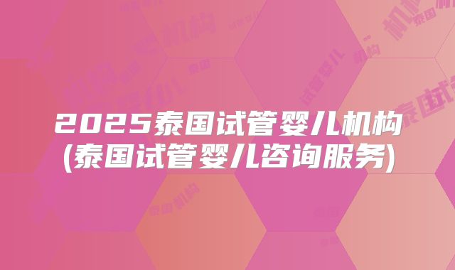 2025泰国试管婴儿机构(泰国试管婴儿咨询服务)