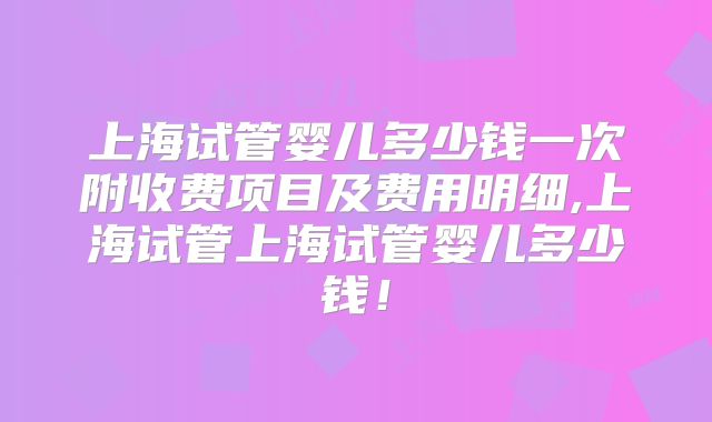 上海试管婴儿多少钱一次附收费项目及费用明细,上海试管上海试管婴儿多少钱!