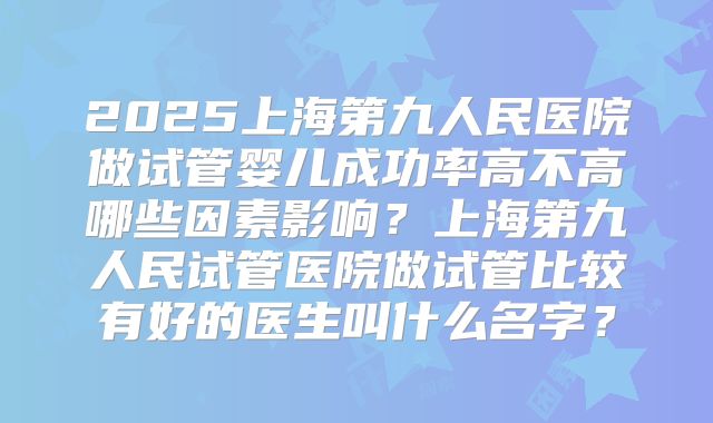 2025上海第九人民医院做试管婴儿成功率高不高哪些因素影响？上海第九人民试管医院做试管比较有好的医生叫什么名字？
