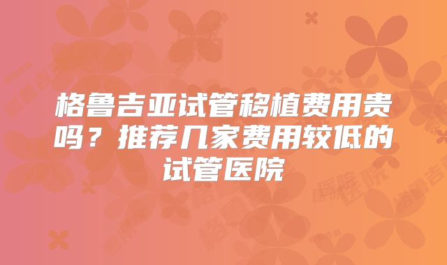 格鲁吉亚试管移植费用贵吗?推荐几家费用较低的试管医院