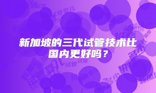 新加坡的三代试管技术比国内更好吗？