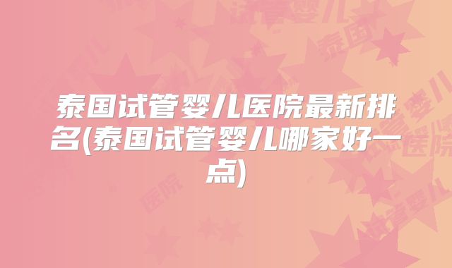 泰国试管婴儿医院最新排名(泰国试管婴儿哪家好一点)