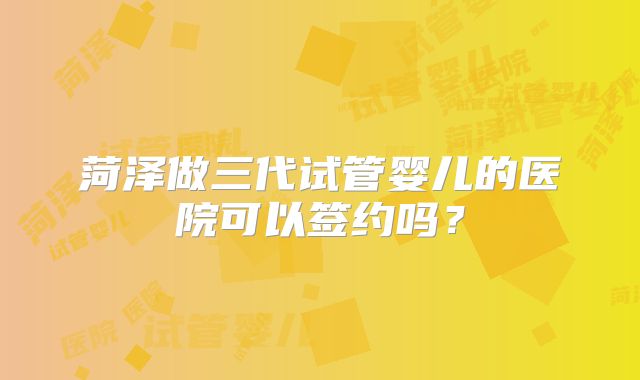 菏泽做三代试管婴儿的医院可以签约吗？